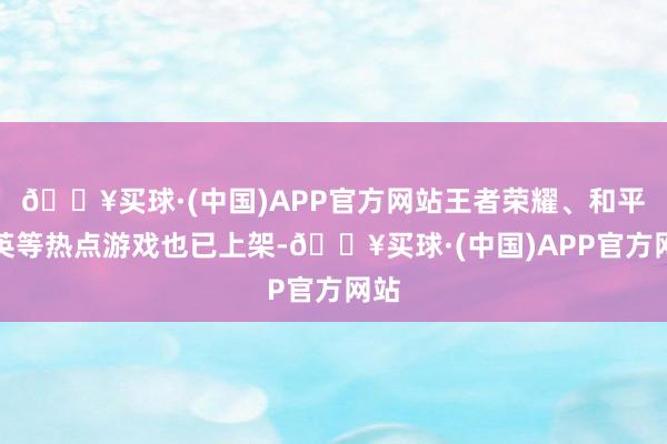 🔥买球·(中国)APP官方网站王者荣耀、和平精英等热点游戏也已上架-🔥买球·(中国)APP官方网站