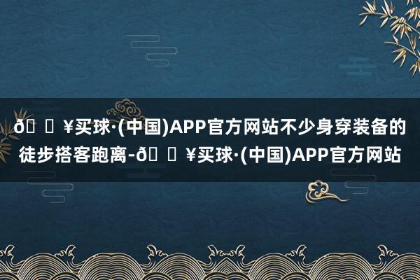 🔥买球·(中国)APP官方网站不少身穿装备的徒步搭客跑离-🔥买球·(中国)APP官方网站