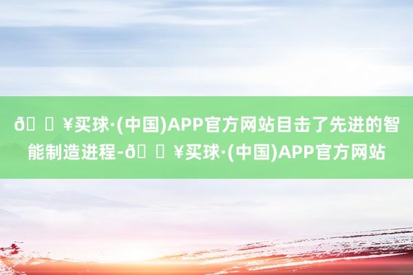 🔥买球·(中国)APP官方网站目击了先进的智能制造进程-🔥买球·(中国)APP官方网站