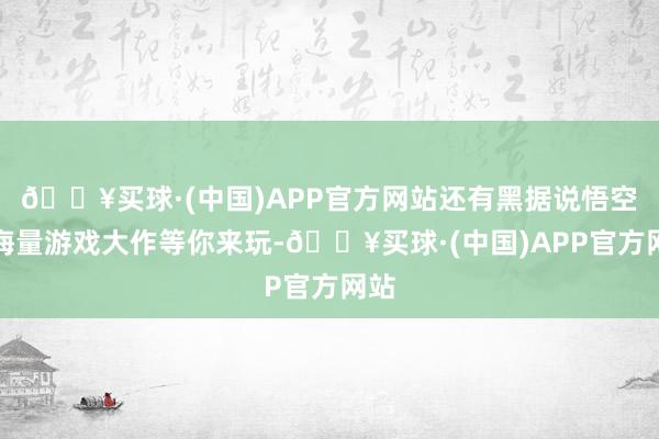 🔥买球·(中国)APP官方网站还有黑据说悟空等海量游戏大作等你来玩-🔥买球·(中国)APP官方网站