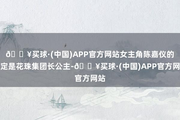 🔥买球·(中国)APP官方网站女主角陈嘉仪的设定是花珠集团长公主-🔥买球·(中国)APP官方网站