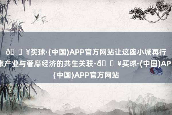 🔥买球·(中国)APP官方网站让这座小城再行界说了文旅产业与奢靡经济的共生关联-🔥买球·(中国)APP官方网站