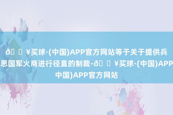 🔥买球·(中国)APP官方网站等于关于提供兵器的好意思国军火商进行径直的制裁-🔥买球·(中国)APP官方网站