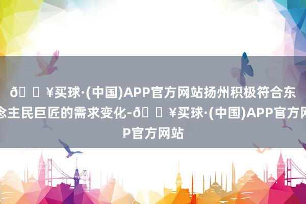 🔥买球·(中国)APP官方网站扬州积极符合东说念主民巨匠的需求变化-🔥买球·(中国)APP官方网站