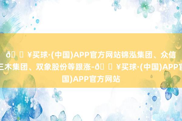 🔥买球·(中国)APP官方网站锦泓集团、众信旅游、三木集团、双象股份等跟涨-🔥买球·(中国)APP官方网站