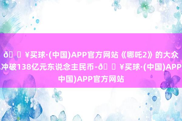 🔥买球·(中国)APP官方网站《哪吒2》的大众总票房已冲破138亿元东说念主民币-🔥买球·(中国)APP官方网站