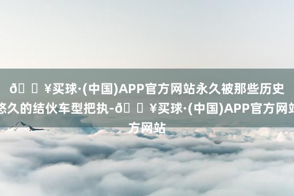 🔥买球·(中国)APP官方网站永久被那些历史悠久的结伙车型把执-🔥买球·(中国)APP官方网站