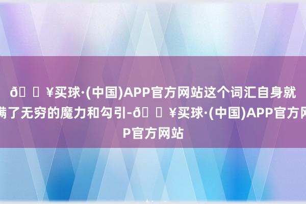 🔥买球·(中国)APP官方网站这个词汇自身就充满了无穷的魔力和勾引-🔥买球·(中国)APP官方网站