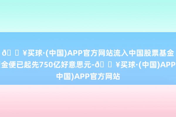 🔥买球·(中国)APP官方网站流入中国股票基金的众人资金便已起先750亿好意思元-🔥买球·(中国)APP官方网站