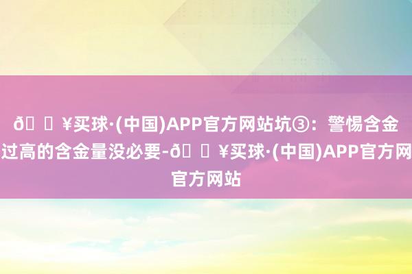 🔥买球·(中国)APP官方网站坑③：警惕含金量过高的含金量没必要-🔥买球·(中国)APP官方网站