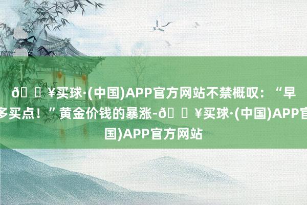 🔥买球·(中国)APP官方网站不禁概叹：“早知说念多买点！”黄金价钱的暴涨-🔥买球·(中国)APP官方网站