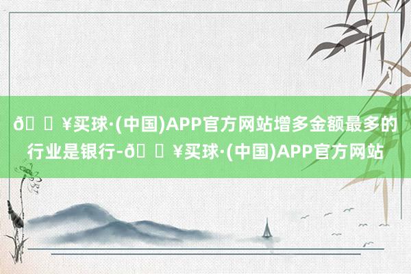 🔥买球·(中国)APP官方网站增多金额最多的行业是银行-🔥买球·(中国)APP官方网站