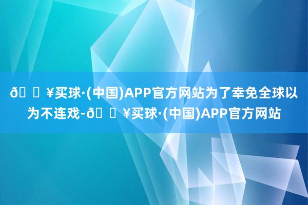 🔥买球·(中国)APP官方网站为了幸免全球以为不连戏-🔥买球·(中国)APP官方网站