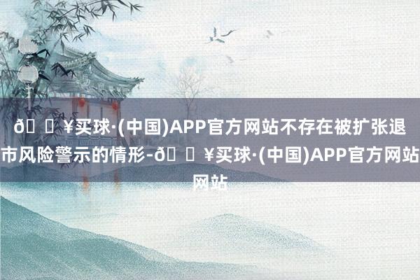 🔥买球·(中国)APP官方网站不存在被扩张退市风险警示的情形-🔥买球·(中国)APP官方网站