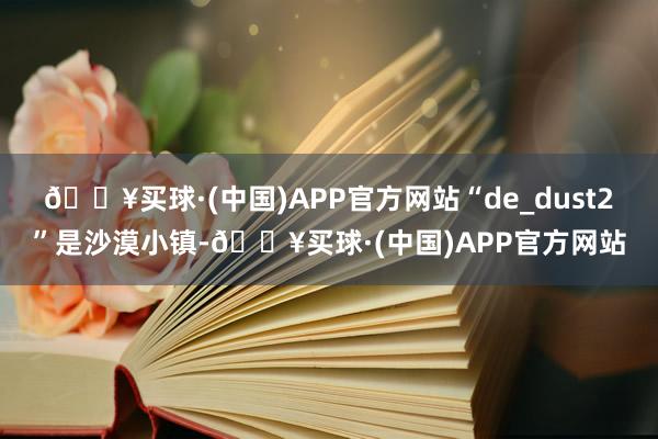 🔥买球·(中国)APP官方网站“de_dust2”是沙漠小镇-🔥买球·(中国)APP官方网站