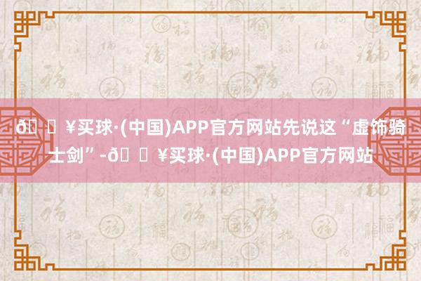 🔥买球·(中国)APP官方网站先说这“虚饰骑士剑”-🔥买球·(中国)APP官方网站