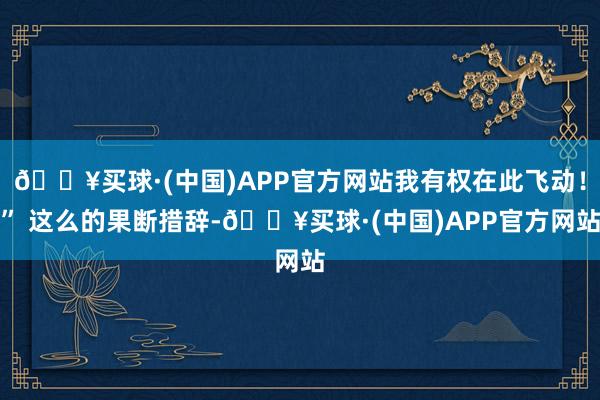 🔥买球·(中国)APP官方网站我有权在此飞动！” 这么的果断措辞-🔥买球·(中国)APP官方网站