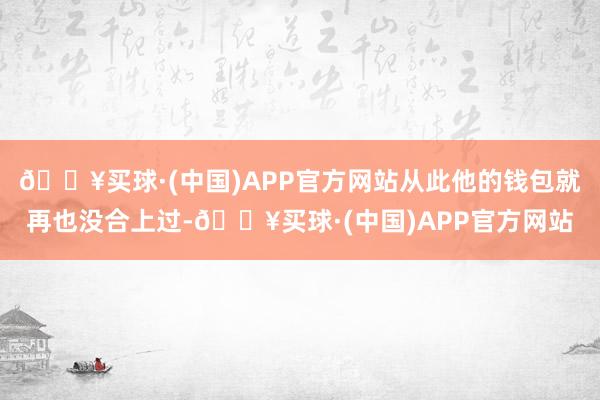 🔥买球·(中国)APP官方网站从此他的钱包就再也没合上过-🔥买球·(中国)APP官方网站