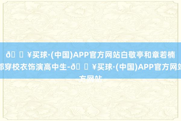 🔥买球·(中国)APP官方网站白敬亭和章若楠都穿校衣饰演高中生-🔥买球·(中国)APP官方网站