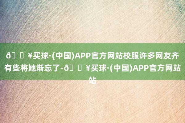 🔥买球·(中国)APP官方网站校服许多网友齐有些将她渐忘了-🔥买球·(中国)APP官方网站