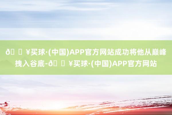 🔥买球·(中国)APP官方网站成功将他从巅峰拽入谷底-🔥买球·(中国)APP官方网站