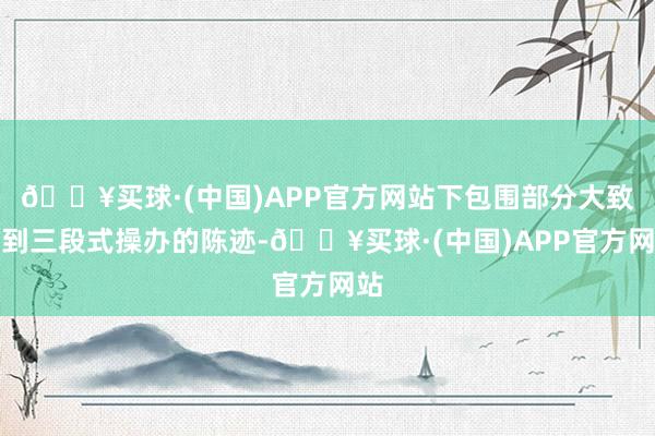🔥买球·(中国)APP官方网站下包围部分大致看到三段式操办的陈迹-🔥买球·(中国)APP官方网站