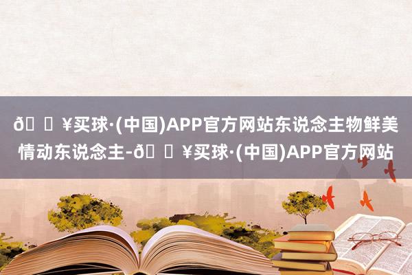 🔥买球·(中国)APP官方网站东说念主物鲜美情动东说念主-🔥买球·(中国)APP官方网站