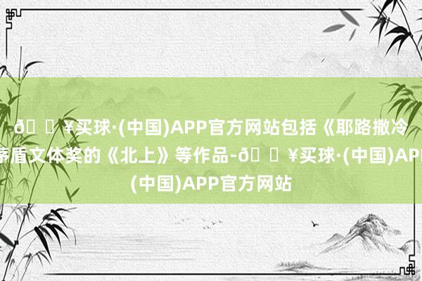 🔥买球·(中国)APP官方网站包括《耶路撒冷》和荣获茅盾文体奖的《北上》等作品-🔥买球·(中国)APP官方网站