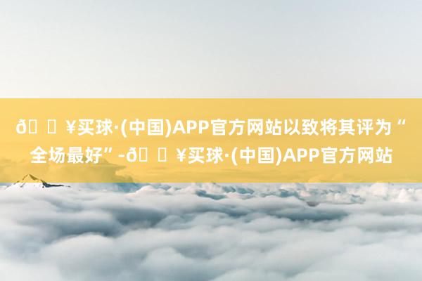 🔥买球·(中国)APP官方网站以致将其评为“全场最好”-🔥买球·(中国)APP官方网站