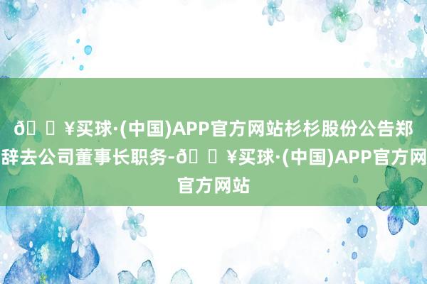 🔥买球·(中国)APP官方网站杉杉股份公告郑驹辞去公司董事长职务-🔥买球·(中国)APP官方网站
