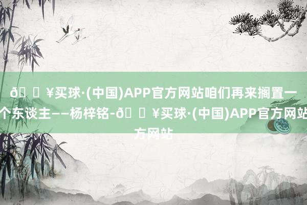 🔥买球·(中国)APP官方网站咱们再来搁置一个东谈主——杨梓铭-🔥买球·(中国)APP官方网站