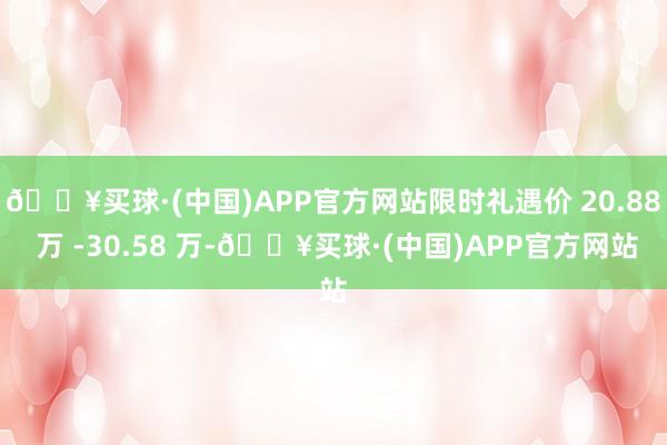 🔥买球·(中国)APP官方网站限时礼遇价 20.88 万 -30.58 万-🔥买球·(中国)APP官方网站